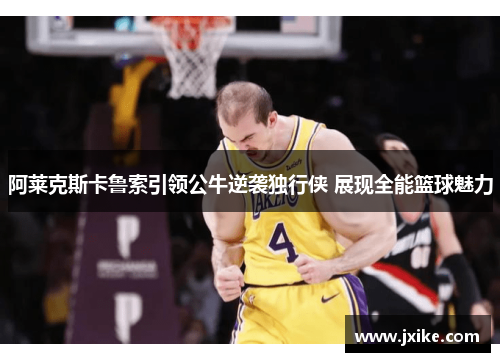 阿莱克斯卡鲁索引领公牛逆袭独行侠 展现全能篮球魅力