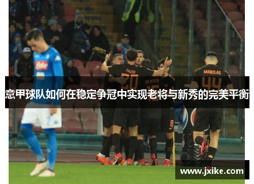 意甲球队如何在稳定争冠中实现老将与新秀的完美平衡