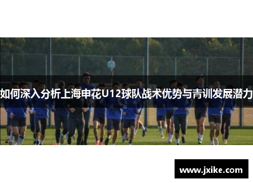 如何深入分析上海申花U12球队战术优势与青训发展潜力