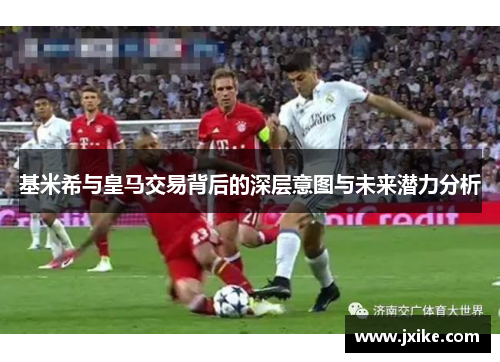 基米希与皇马交易背后的深层意图与未来潜力分析