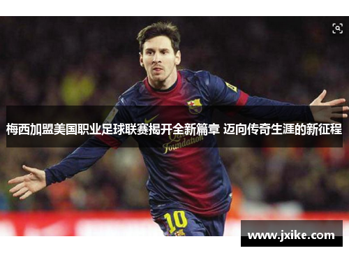 梅西加盟美国职业足球联赛揭开全新篇章 迈向传奇生涯的新征程