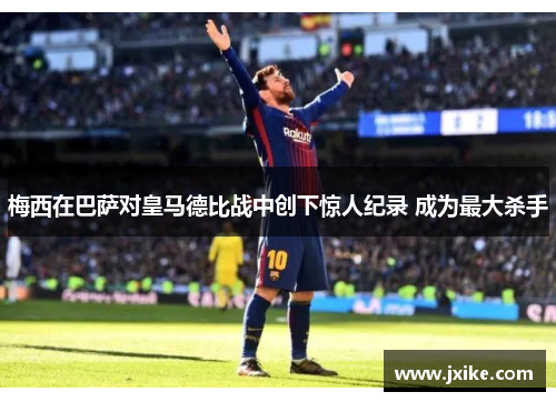 梅西在巴萨对皇马德比战中创下惊人纪录 成为最大杀手