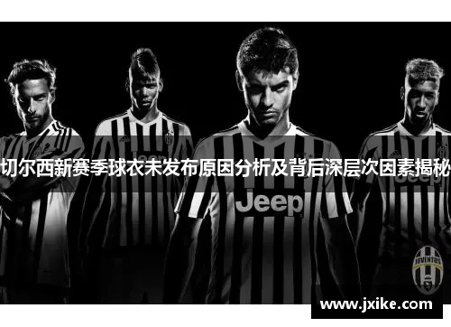 切尔西新赛季球衣未发布原因分析及背后深层次因素揭秘