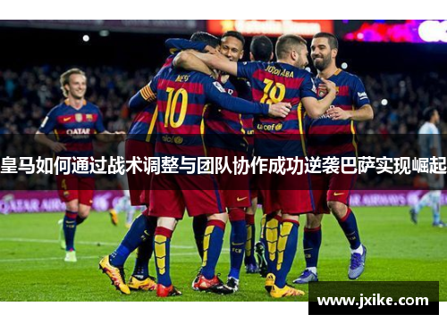 皇马如何通过战术调整与团队协作成功逆袭巴萨实现崛起