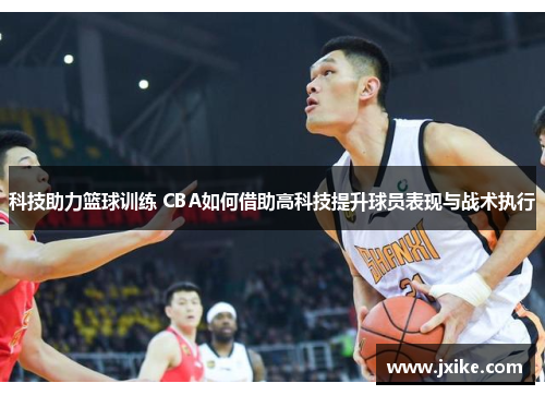 科技助力篮球训练 CBA如何借助高科技提升球员表现与战术执行