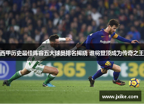 西甲历史最佳阵容五大球员排名揭晓 谁将登顶成为传奇之王