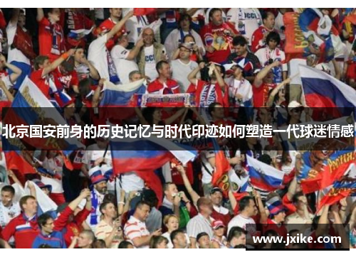 北京国安前身的历史记忆与时代印迹如何塑造一代球迷情感
