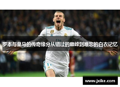 罗本与皇马的传奇缘分从错过的巅峰到难忘的白衣记忆