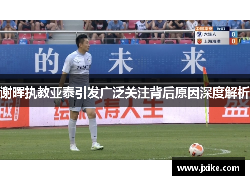 谢晖执教亚泰引发广泛关注背后原因深度解析